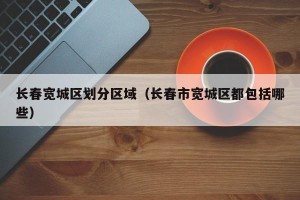 长春宽城区划分区域（长春市宽城区都包括哪些）