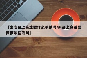 【出南昌上高速要什么手续吗/南昌上高速要做核酸检测吗】