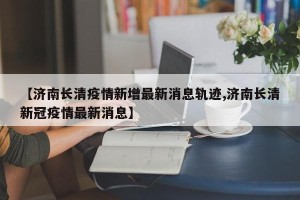 【济南长清疫情新增最新消息轨迹,济南长清新冠疫情最新消息】