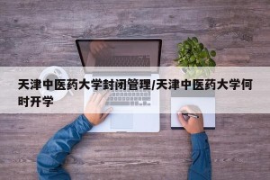 天津中医药大学封闭管理/天津中医药大学何时开学