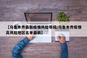 【乌鲁木齐最新疫情风险等级/乌鲁木齐疫情高风险地区名单最新】