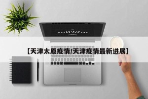 【天津太原疫情/天津疫情最新进展】