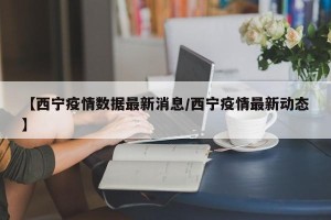 【西宁疫情数据最新消息/西宁疫情最新动态】