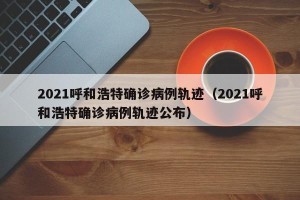 2021呼和浩特确诊病例轨迹（2021呼和浩特确诊病例轨迹公布）