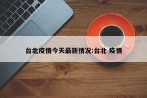 台北疫情今天最新情况:台北 疫情