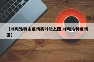 【呼和浩特市疫情实时动态图,呼和浩特疫情区】