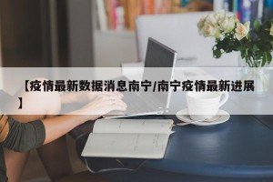 【疫情最新数据消息南宁/南宁疫情最新进展】