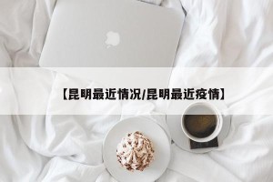 【昆明最近情况/昆明最近疫情】