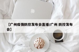 【广州疫情防控发布会直播/广州 防控发布会】