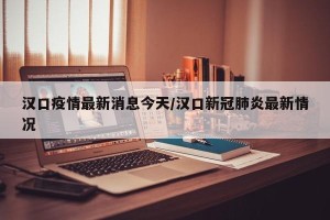 汉口疫情最新消息今天/汉口新冠肺炎最新情况