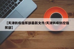 【天津防疫指挥部最新文件/天津防疫防控指挥部】