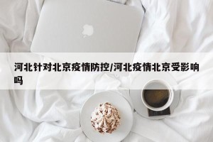 河北针对北京疫情防控/河北疫情北京受影响吗
