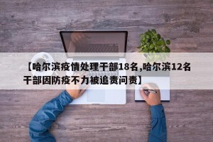 【哈尔滨疫情处理干部18名,哈尔滨12名干部因防疫不力被追责问责】