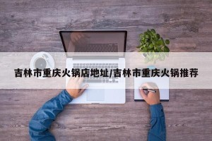 吉林市重庆火锅店地址/吉林市重庆火锅推荐