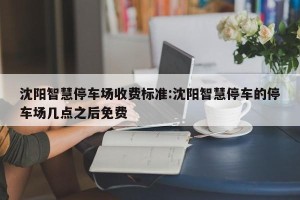 沈阳智慧停车场收费标准:沈阳智慧停车的停车场几点之后免费
