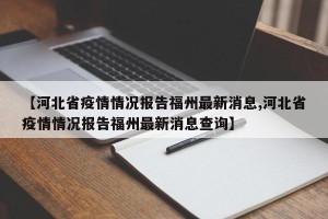 【河北省疫情情况报告福州最新消息,河北省疫情情况报告福州最新消息查询】