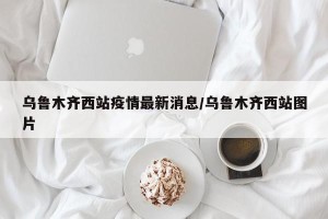 乌鲁木齐西站疫情最新消息/乌鲁木齐西站图片
