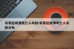 石家庄疫情死亡人年龄/石家庄疫情死亡人年龄分布