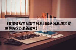【甘肃省疫情报告情况澳门最新消息,甘肃省疫情防控办最新通知】