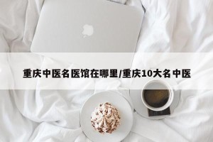 重庆中医名医馆在哪里/重庆10大名中医