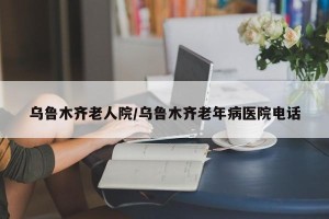 乌鲁木齐老人院/乌鲁木齐老年病医院电话