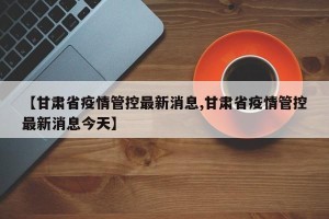 【甘肃省疫情管控最新消息,甘肃省疫情管控最新消息今天】