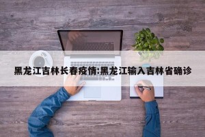 黑龙江吉林长春疫情:黑龙江输入吉林省确诊