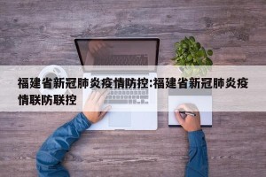 福建省新冠肺炎疫情防控:福建省新冠肺炎疫情联防联控