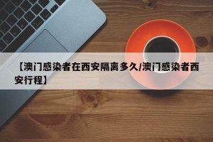 【澳门感染者在西安隔离多久/澳门感染者西安行程】