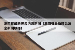 湖南省最新肺炎消息新闻（湖南省最新肺炎消息新闻联播）