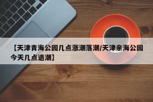 【天津青海公园几点涨潮落潮/天津亲海公园今天几点退潮】