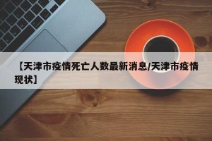 【天津市疫情死亡人数最新消息/天津市疫情现状】