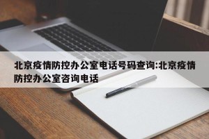 北京疫情防控办公室电话号码查询:北京疫情防控办公室咨询电话
