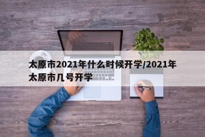 太原市2021年什么时候开学/2021年太原市几号开学