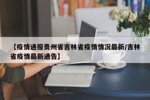 【疫情通报贵州省吉林省疫情情况最新/吉林省疫情最新通告】
