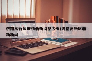 济南高新区疫情最新消息今天/济南高新区最新新闻