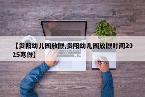【贵阳幼儿园放假,贵阳幼儿园放假时间2025寒假】