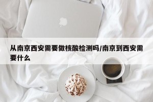 从南京西安需要做核酸检测吗/南京到西安需要什么