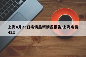 上海4月23日疫情最新情况报告/上海疫情422