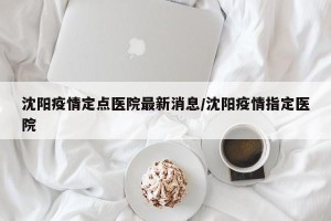 沈阳疫情定点医院最新消息/沈阳疫情指定医院