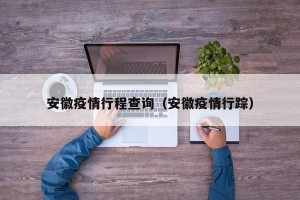 安徽疫情行程查询（安徽疫情行踪）