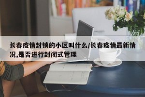 长春疫情封锁的小区叫什么/长春疫情最新情况,是否进行封闭式管理
