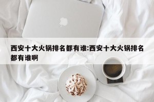 西安十大火锅排名都有谁:西安十大火锅排名都有谁啊