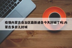 疫情内蒙古自治区最新通告今天封城了吗:内蒙古多会儿封城