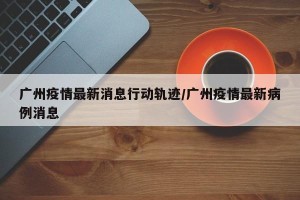 广州疫情最新消息行动轨迹/广州疫情最新病例消息