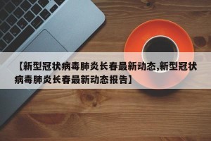 【新型冠状病毒肺炎长春最新动态,新型冠状病毒肺炎长春最新动态报告】