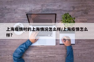 上海疫情时的上海情况怎么样/上海疫情怎么样?