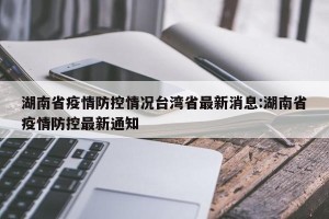 湖南省疫情防控情况台湾省最新消息:湖南省疫情防控最新通知