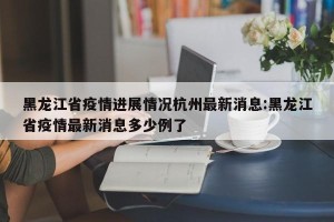 黑龙江省疫情进展情况杭州最新消息:黑龙江省疫情最新消息多少例了