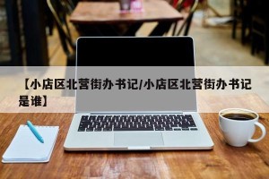 【小店区北营街办书记/小店区北营街办书记是谁】